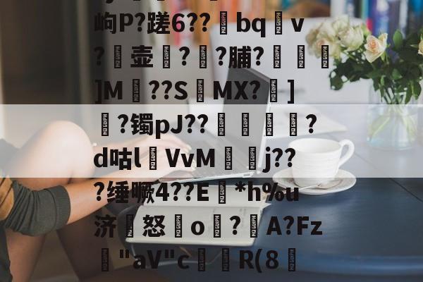 5jf觻^3~Se?岣P?蹉6??bqv?壶?埛?脯?燌駒嘇]M??S椓MX?坒]?镯pJ??鍴斂罤?d咕lVvM旻j???缍噘4??E尮*h%u济怒顖o?朳A?Fz